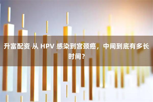 升富配资 从 HPV 感染到宫颈癌，中间到底有多长时间？