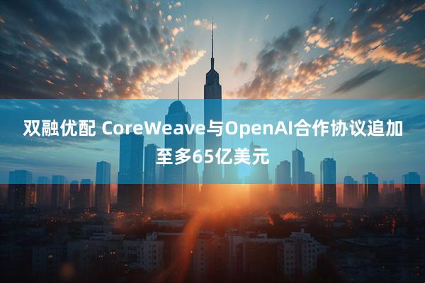 双融优配 CoreWeave与OpenAI合作协议追加至多65亿美元