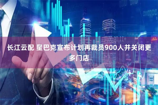 长江云配 星巴克宣布计划再裁员900人并关闭更多门店