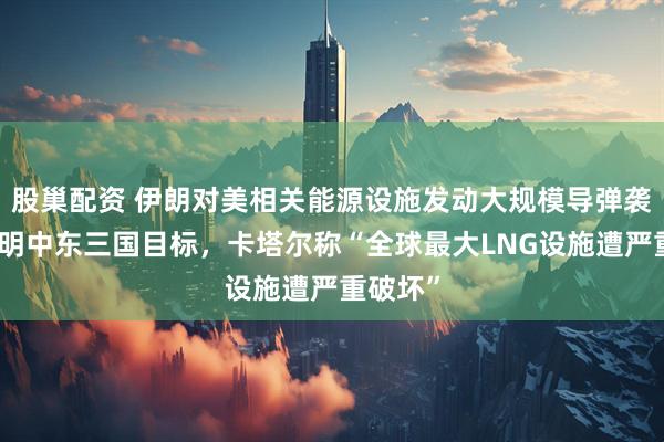 股巢配资 伊朗对美相关能源设施发动大规模导弹袭击，列明中东三国目标，卡塔尔称“全球最大LNG设施遭严重破坏”