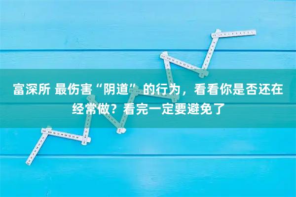 富深所 最伤害“阴道” 的行为，看看你是否还在经常做？看完一定要避免了