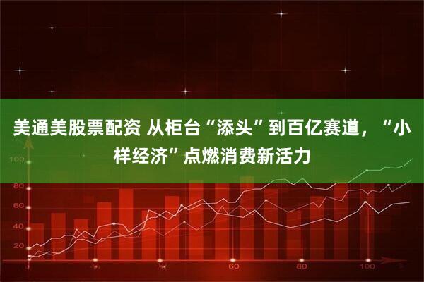 美通美股票配资 从柜台“添头”到百亿赛道，“小样经济”点燃消费新活力