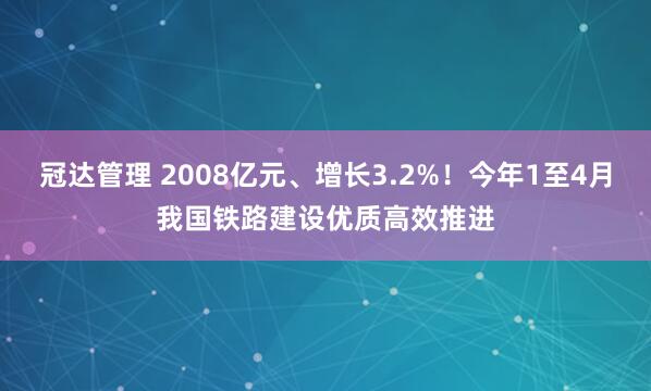 冠达管理 2008亿元、增长3.2%！今年1至4月我国铁路建设优质高效推进