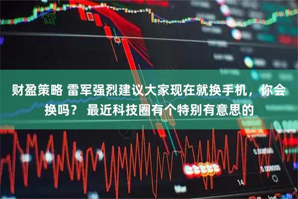 财盈策略 雷军强烈建议大家现在就换手机，你会换吗？ 最近科技圈有个特别有意思的