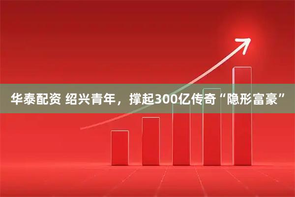 华泰配资 绍兴青年，撑起300亿传奇“隐形富豪”