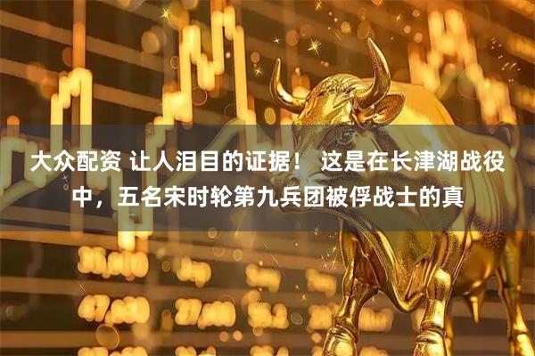 大众配资 让人泪目的证据！ 这是在长津湖战役中，五名宋时轮第九兵团被俘战士的真